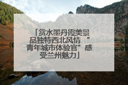 赏水墨丹霞美景 品独特西北风情 “青年城市体验官”感受兰州魅力